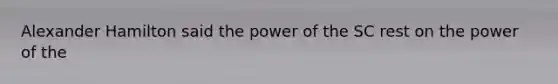 Alexander Hamilton said the power of the SC rest on the power of the