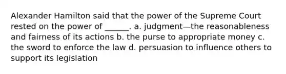 Alexander Hamilton said that the power of the Supreme Court rested on the power of ______. a. judgment—the reasonableness and fairness of its actions b. the purse to appropriate money c. the sword to enforce the law d. persuasion to influence others to support its legislation