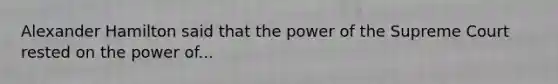 Alexander Hamilton said that the power of the Supreme Court rested on the power of...