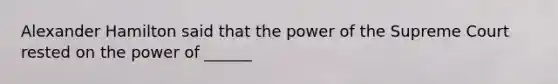 Alexander Hamilton said that the power of the Supreme Court rested on the power of ______