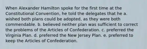 When Alexander Hamilton spoke for the first time at the Constitutional Convention, he told the delegates that he a. wished both plans could be adopted, as they were both commendable. b. believed neither plan was sufficient to correct the problems of the Articles of Confederation. c. preferred the Virginia Plan. d. preferred the New Jersey Plan. e. preferred to keep the Articles of Confederation.