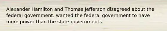 Alexander Hamilton and Thomas Jefferson disagreed about the federal government. wanted the federal government to have more power than the state governments.