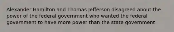 Alexander Hamilton and Thomas Jefferson disagreed about the power of the federal government who wanted the federal government to have more power than the state government