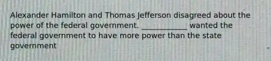 Alexander Hamilton and Thomas Jefferson disagreed about the power of the federal government. ____________ wanted the federal government to have more power than the state government