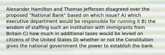 Alexander Hamilton and Thomas Jefferson disagreed over the proposed "National Bank" based on which issue? A) which executive department would be responsible for running it B) the wisdom of staffing such an institution with immigrants from Britain C) how much in additional taxes would be levied on citizens of the United States D) whether or not the Constitution gives the national government the power to establish the bank