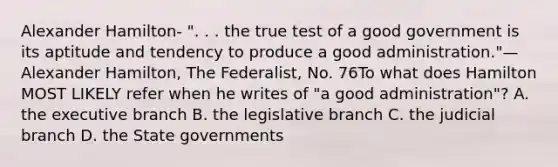 Alexander Hamilton- ". . . the true test of a good government is its aptitude and tendency to produce a good administration."—Alexander Hamilton, The Federalist, No. 76To what does Hamilton MOST LIKELY refer when he writes of "a good administration"? A. the executive branch B. the legislative branch C. the judicial branch D. the State governments