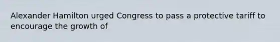 Alexander Hamilton urged Congress to pass a protective tariff to encourage the growth of