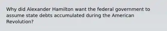 Why did Alexander Hamilton want the federal government to assume state debts accumulated during the American Revolution?