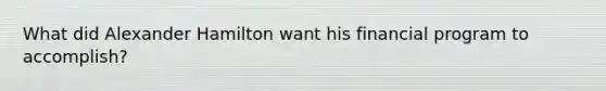 What did Alexander Hamilton want his financial program to accomplish?