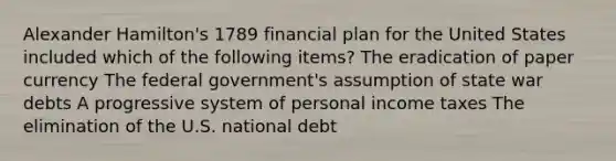 Alexander Hamilton's 1789 financial plan for the United States included which of the following items? The eradication of paper currency The federal government's assumption of state war debts A progressive system of personal income taxes The elimination of the U.S. national debt