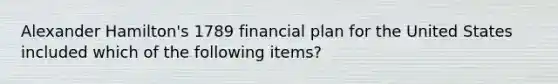 Alexander Hamilton's 1789 financial plan for the United States included which of the following items?