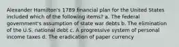 Alexander Hamilton's 1789 financial plan for the United States included which of the following items? a. The federal government's assumption of state war debts b. The elimination of the U.S. national debt c. A progressive system of personal income taxes d. The eradication of paper currency