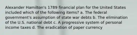 Alexander Hamilton's 1789 financial plan for the United States included which of the following items? a. The federal government's assumption of state war debts b. The elimination of the U.S. national debt c. A progressive system of personal income taxes d. The eradication of paper currency