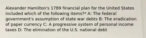 Alexander Hamilton's 1789 financial plan for the United States included which of the following items?* A: The federal government's assumption of state war debts B: The eradication of paper currency C: A progressive system of personal income taxes D: The elimination of the U.S. national debt