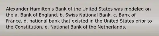 Alexander Hamilton's Bank of the United States was modeled on the a. Bank of England. b. Swiss National Bank. c. Bank of France. d. national bank that existed in the United States prior to the Constitution. e. National Bank of the Netherlands.