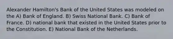 Alexander Hamilton's Bank of the United States was modeled on the A) Bank of England. B) Swiss National Bank. C) Bank of France. D) national bank that existed in the United States prior to the Constitution. E) National Bank of the Netherlands.