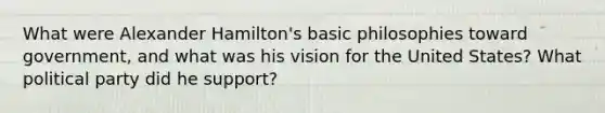 What were Alexander Hamilton's basic philosophies toward government, and what was his vision for the United States? What political party did he support?