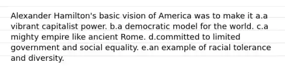 Alexander Hamilton's basic vision of America was to make it a.a vibrant capitalist power. b.a democratic model for the world. c.a mighty empire like ancient Rome. d.committed to limited government and social equality. e.an example of racial tolerance and diversity.