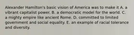 Alexander Hamilton's basic vision of America was to make it A. a vibrant capitalist power. B. a democratic model for the world. C. a mighty empire like ancient Rome. D. committed to limited government and social equality. E. an example of racial tolerance and diversity.