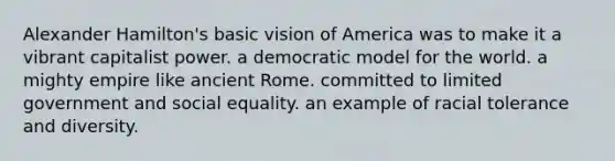 Alexander Hamilton's basic vision of America was to make it a vibrant capitalist power. a democratic model for the world. a mighty empire like ancient Rome. committed to limited government and social equality. an example of racial tolerance and diversity.