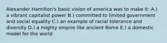 Alexander Hamilton's basic vision of america was to make it: A.) a vibrant capitalist power B.) committed to limited government and social equality C.) an example of racial tolerance and diversity D.) a mighty empire like ancient Rome E.) a domestic model for the world