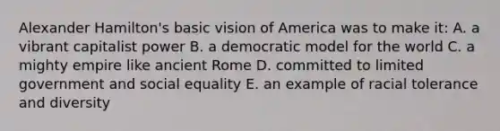 Alexander Hamilton's basic vision of America was to make it: A. a vibrant capitalist power B. a democratic model for the world C. a mighty empire like ancient Rome D. committed to limited government and social equality E. an example of racial tolerance and diversity