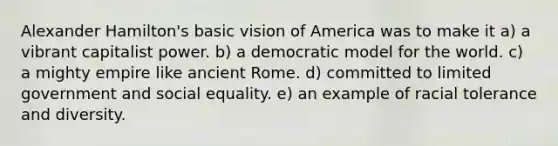 <a href='https://www.questionai.com/knowledge/kk5OpKjFkP-alexander-hamilton' class='anchor-knowledge'>alexander hamilton</a>'s basic vision of America was to make it a) a vibrant capitalist power. b) a democratic model for the world. c) a mighty empire like ancient Rome. d) committed to limited government and social equality. e) an example of racial tolerance and diversity.