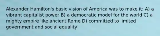 Alexander Hamilton's basic vision of America was to make it: A) a vibrant capitalist power B) a democratic model for the world C) a mighty empire like ancient Rome D) committed to limited government and social equality