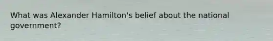 What was <a href='https://www.questionai.com/knowledge/kk5OpKjFkP-alexander-hamilton' class='anchor-knowledge'>alexander hamilton</a>'s belief about the national government?