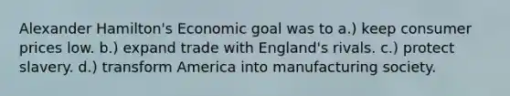 Alexander Hamilton's Economic goal was to a.) keep consumer prices low. b.) expand trade with England's rivals. c.) protect slavery. d.) transform America into manufacturing society.