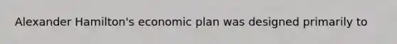 Alexander Hamilton's economic plan was designed primarily to