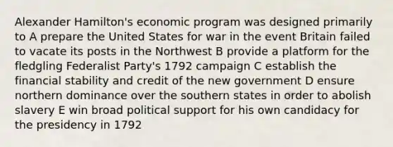 Alexander Hamilton's economic program was designed primarily to A prepare the United States for war in the event Britain failed to vacate its posts in the Northwest B provide a platform for the fledgling Federalist Party's 1792 campaign C establish the financial stability and credit of the new government D ensure northern dominance over the southern states in order to abolish slavery E win broad political support for his own candidacy for the presidency in 1792