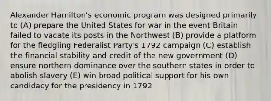 Alexander Hamilton's economic program was designed primarily to (A) prepare the United States for war in the event Britain failed to vacate its posts in the Northwest (B) provide a platform for the fledgling Federalist Party's 1792 campaign (C) establish the financial stability and credit of the new government (D) ensure northern dominance over the southern states in order to abolish slavery (E) win broad political support for his own candidacy for the presidency in 1792