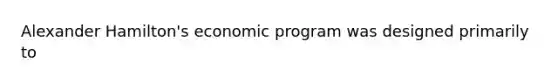 Alexander Hamilton's economic program was designed primarily to