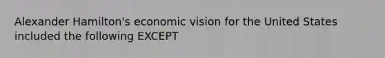 Alexander Hamilton's economic vision for the United States included the following EXCEPT