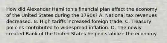 How did Alexander Hamilton's financial plan affect the economy of the United States during the 1790s? A. National tax revenues decreased. B. High tariffs increased foreign trade. C. Treasury policies contributed to widespread inflation. D. The newly created Bank of the United States helped stabilize the economy.