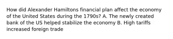 How did Alexander Hamiltons financial plan affect the economy of the United States during the 1790s? A. The newly created bank of the US helped stabilize the economy B. High tariffs increased foreign trade