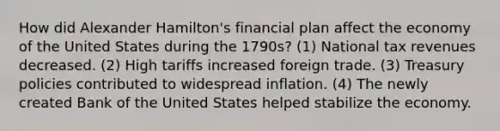 How did Alexander Hamilton's financial plan affect the economy of the United States during the 1790s? (1) National tax revenues decreased. (2) High tariffs increased foreign trade. (3) Treasury policies contributed to widespread inflation. (4) The newly created Bank of the United States helped stabilize the economy.