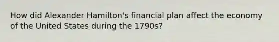 How did Alexander Hamilton's financial plan affect the economy of the United States during the 1790s?