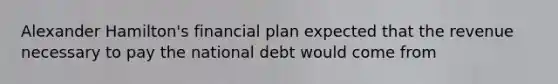 Alexander Hamilton's financial plan expected that the revenue necessary to pay the national debt would come from