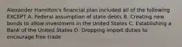 Alexander Hamilton's financial plan included all of the following EXCEPT A. Federal assumption of state debts B. Creating new bonds to allow investment in the United States C. Establishing a Bank of the United States D. Dropping import duties to encourage free trade