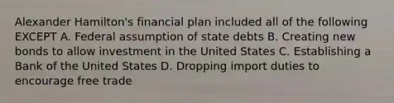 Alexander Hamilton's financial plan included all of the following EXCEPT A. Federal assumption of state debts B. Creating new bonds to allow investment in the United States C. Establishing a Bank of the United States D. Dropping import duties to encourage free trade