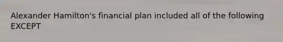 Alexander Hamilton's financial plan included all of the following EXCEPT