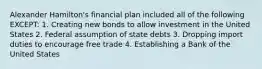 Alexander Hamilton's financial plan included all of the following EXCEPT: 1. Creating new bonds to allow investment in the United States 2. Federal assumption of state debts 3. Dropping import duties to encourage free trade 4. Establishing a Bank of the United States