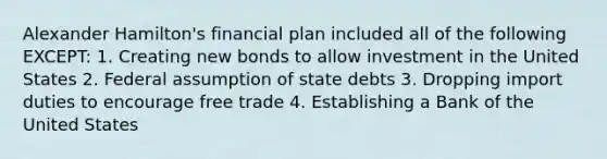 Alexander Hamilton's financial plan included all of the following EXCEPT: 1. Creating new bonds to allow investment in the United States 2. Federal assumption of state debts 3. Dropping import duties to encourage free trade 4. Establishing a Bank of the United States