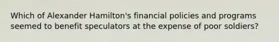 Which of Alexander Hamilton's financial policies and programs seemed to benefit speculators at the expense of poor soldiers?