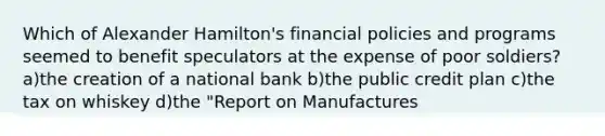 Which of Alexander Hamilton's financial policies and programs seemed to benefit speculators at the expense of poor soldiers? a)the creation of a national bank b)the public credit plan c)the tax on whiskey d)the "Report on Manufactures