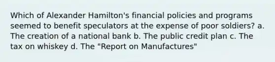 Which of Alexander Hamilton's financial policies and programs seemed to benefit speculators at the expense of poor soldiers? a. The creation of a national bank b. The public credit plan c. The tax on whiskey d. The "Report on Manufactures"