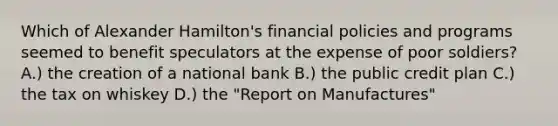 Which of Alexander Hamilton's financial policies and programs seemed to benefit speculators at the expense of poor soldiers? A.) the creation of a national bank B.) the public credit plan C.) the tax on whiskey D.) the "Report on Manufactures"