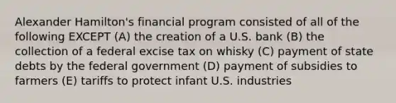 Alexander Hamilton's financial program consisted of all of the following EXCEPT (A) the creation of a U.S. bank (B) the collection of a federal excise tax on whisky (C) payment of state debts by the federal government (D) payment of subsidies to farmers (E) tariffs to protect infant U.S. industries